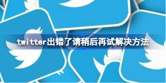 twitter出错了请稍后再试怎么办 twitter出错了请稍后再试解决方法