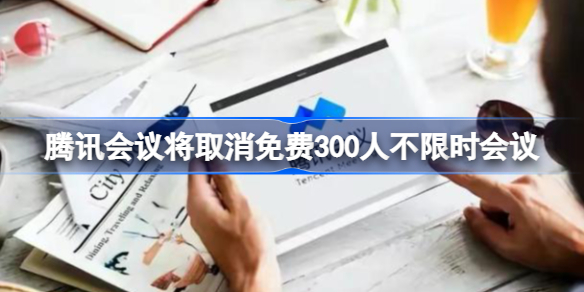 腾讯会议将取消免费300人不限时会议 腾讯会议将取消免费300人不限时会议怎么回事