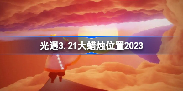 光遇3.21大蜡烛位置2023 sky光遇3月21日大蜡烛在哪