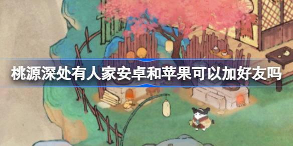 桃源深处有人家安卓和苹果可以加好友吗 桃源深处有人家安卓苹果互通机制一览